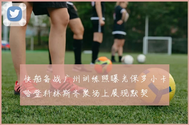 快船备战广州训练照曝光保罗小卡哈登科林斯齐聚场上展现默契