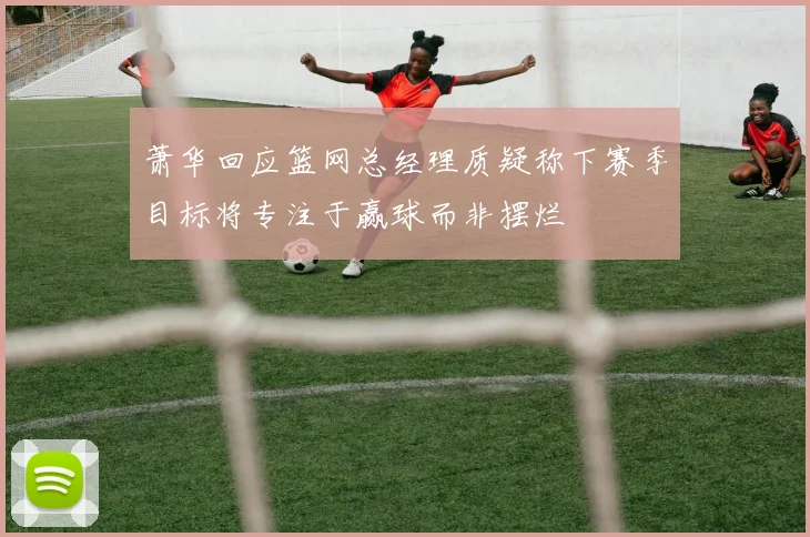 萧华回应篮网总经理质疑称下赛季目标将专注于赢球而非摆烂