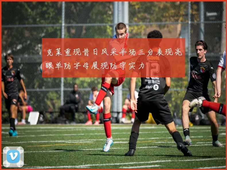 克莱重现昔日风采半场三分表现亮眼单防字母展现防守实力