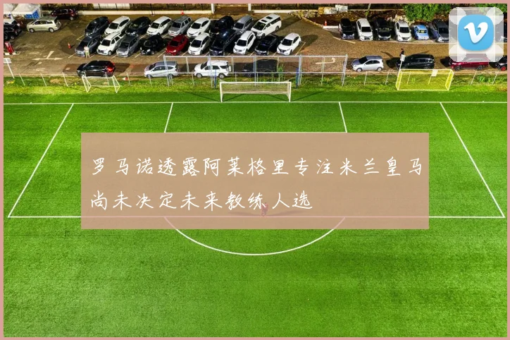 罗马诺透露阿莱格里专注米兰皇马尚未决定未来教练人选
