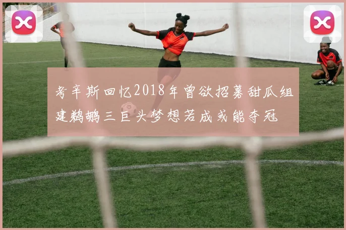 考辛斯回忆2018年曾欲招募甜瓜组建鹈鹕三巨头梦想若成或能夺冠