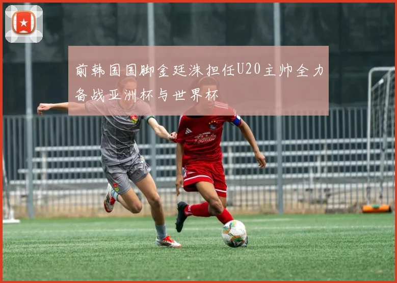 前韩国国脚金廷洙担任U20主帅全力备战亚洲杯与世界杯