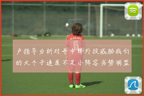 卢指导分析对手中锋外投威胁我们的大个子速度不足小阵容劣势明显