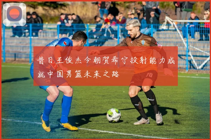 昔日王俊杰今朝贺希宁投射能力成就中国男篮未来之路