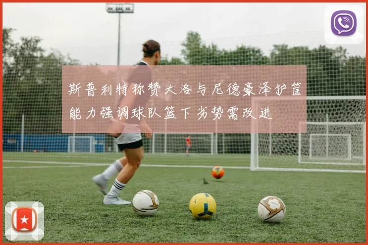 斯普利特称赞大洛与尼德豪泽护筐能力强调球队篮下劣势需改进