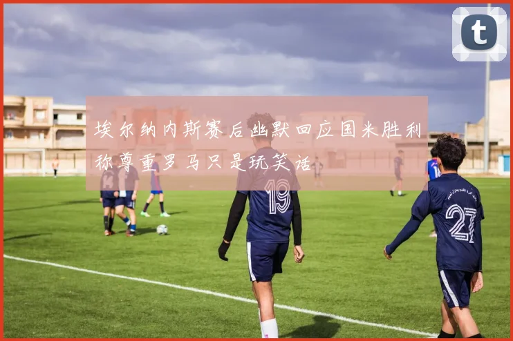 埃尔纳内斯赛后幽默回应国米胜利称尊重罗马只是玩笑话