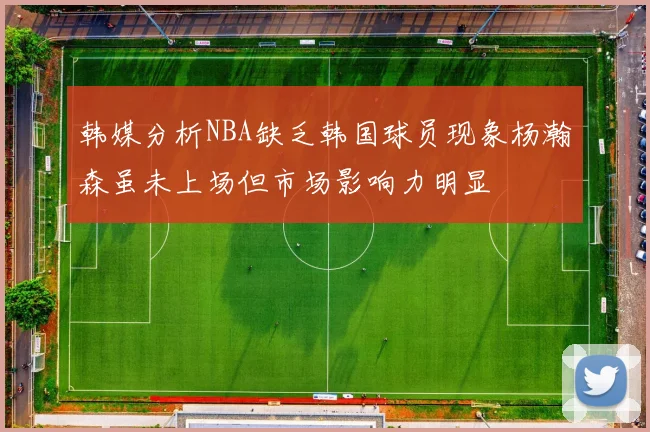 韩媒分析NBA缺乏韩国球员现象杨瀚森虽未上场但市场影响力明显