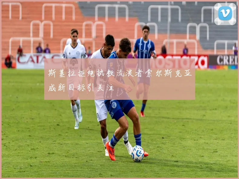 斯基拉拒绝执教流浪者索尔斯克亚成新目标引关注
