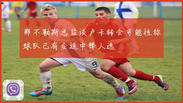 那不勒斯总监谈卢卡转会可能性称球队已有合适中锋人选