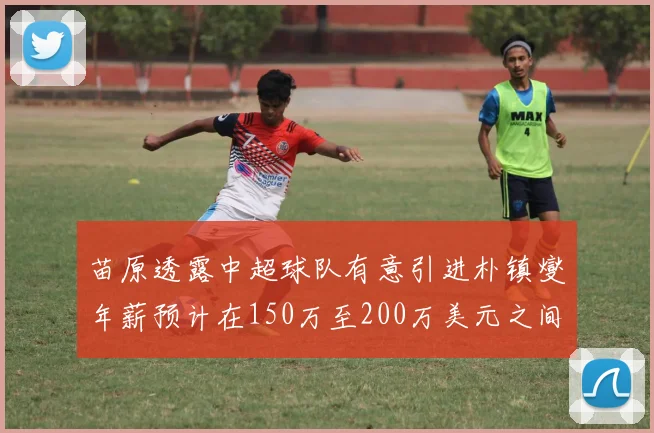 苗原透露中超球队有意引进朴镇燮年薪预计在150万至200万美元之间