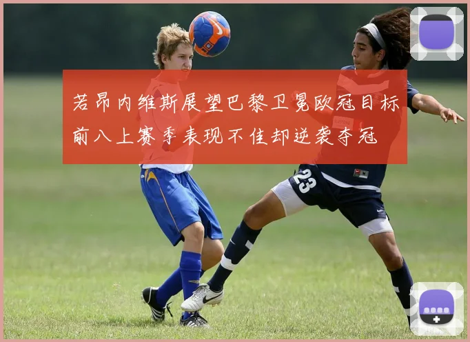 若昂内维斯展望巴黎卫冕欧冠目标前八上赛季表现不佳却逆袭夺冠