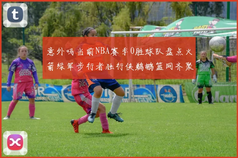 意外吗当前NBA赛季0胜球队盘点火箭绿军步行者独行侠鹈鹕篮网齐聚